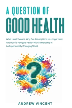 A Question of Good Health: What Health Means, Why Our Assumptions No Longer Hold, And How To Navigate Health With Stewardship In An Exponentially Changing World.