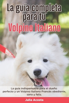 La Guía Completa Para Tu Volpino Italiano: La guía indispensable para el dueño perfecto y un Volpino Italiano obediente, sano y feliz.