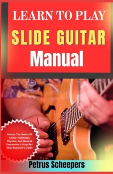 LEARN TO PLAY SLIDE GUITAR Manual: Master The Basics Of Guitar Technique, Rhythm, And Musical Expression A Step-By-Step Beginner’s Guide