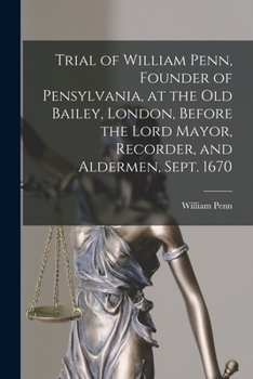 Trial of William Penn, Founder of Pensylvania, at the Old Bailey, London, Before the Lord Mayor, Recorder, and Aldermen, Sept. 1670 [microform]