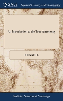 Hardcover An Introduction to the True Astronomy: Or, Astronomical Lectures, Read in the Astronomical School of the University of Oxford. By John Keill, ... The Book