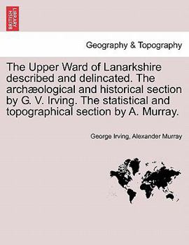 Paperback The Upper Ward of Lanarkshire Described and Delincated. the Arch Ological and Historical Section by G. V. Irving. the Statistical and Topographical Se Book