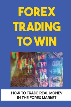 Forex Trading To Win: How To Trade Real Money In The Forex Market: Forex For Beginners