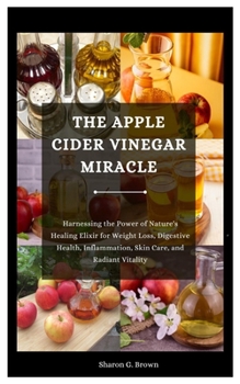 THE APPLE CIDER VINEGAR MIRACLE: Harnessing the Power of Nature's Healing Elixir for Weight Loss, Digestive Health, Inflammation, Skin Care, and Radiant Vitality