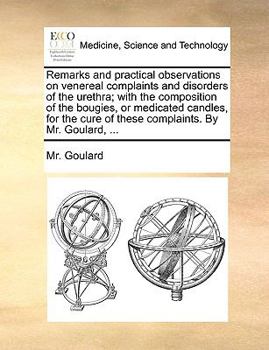 Remarks and practical observations on venereal complaints and disorders of the urethra; with the composition of the bougies, or medicated candles, for the cure of these complaints. By Mr. Goulard, ...