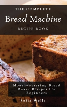 Hardcover The Complete Bread Machine Recipe Book: Mouth-watering Bread Maker Recipes For Beginners Book