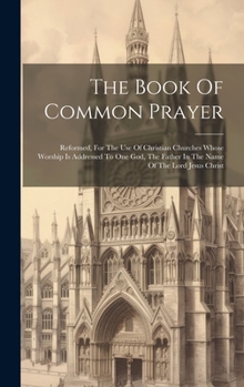 Hardcover The Book Of Common Prayer: Reformed, For The Use Of Christian Churches Whose Worship Is Addressed To One God, The Father In The Name Of The Lord Book