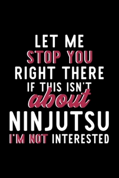 Let Me Stop You Right There If This Isn't About Ninjutsu I'm Not Interested: Notebook for Ninjutsu Lover | Great Christmas & Birthday Gift Idea for ... | Ninjutsu Fan Diary | 120 pages 6x9 inches