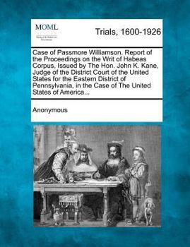Case of Passmore Williamson. Report of the Proceedings on the Writ of Habeas Corpus, Issued by The Hon. John K. Kane, Judge of the District Court of ... the Case of The United States of America...
