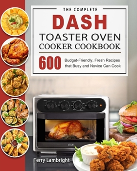 The Complete DASH Toaster Oven Cooker Cookbook: 600 Budget-Friendly, Fresh Recipes that Busy and Novice Can Cook