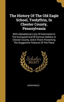 The History Of The Old Eagle School, Tredyffrin, In Chester County, Pennsylvania: With Alphabetical Lists Of Interments In The Graveyard And Of German