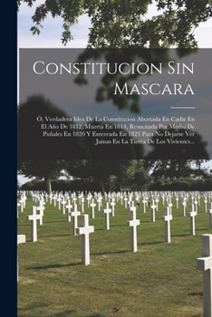 Paperback Constitucion Sin Mascara: Ó, Verdadera Idea De La Constitucion Abortada En Cadiz En El Año De 1812, Muerta En 1814, Resucitada Por Medio De Puña [Spanish] Book