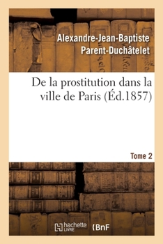 Paperback de la Prostitution Dans La Ville de Paris. Tome 2: Suivie d'Un Précis Sur La Prostitution Dans Les Principales Villes de l'Europe [French] Book