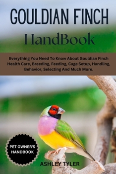 GOULDIAN FINCH HANDBOOK: Everything You Need To Know About Gouldian Finch Health Care, Breeding, Feeding, Cage Setup, Handling, Behavior, Selecting And Much More.