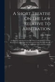 A Short Treatise On The Law Relative To Arbitration: Containing Adjudged Cases On That Useful Subject To The Present Time, Digested And Arranged Under ... Heads, With An Appendix Of Useful Precedents