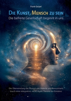 Die Kunst, Mensch zu sein - Die befreite Gesellschaft beginnt in uns: Die Überwindung der Illusion von Materie und Bewusstsein durch eine integrative, nicht-duale Theorie der Existenz