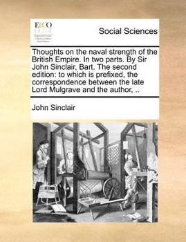 Thoughts on the naval strength of the British Empire. In two parts. By Sir John Sinclair, Bart. The second edition: to which is prefixed, the ... the late Lord Mulgrave and the author, ..