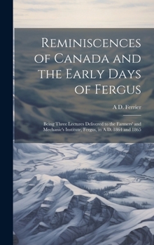 Reminiscences of Canada and the Early Days of Fergus: Being Three Lectures Delivered to the Farmers' and Mechanic's Institute, Fergus, in A.D. 1864 and 1865