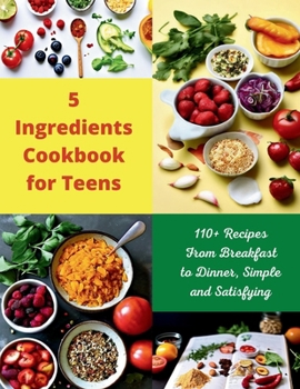 5 Ingredients Cookbook for Teens : 110+ Recipes From Breakfast to Dinner, Simple and Satisfying