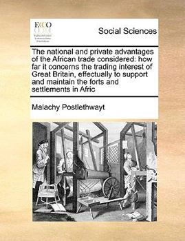 The national and private advantages of the African trade considered: how far it concerns the trading interest of Great Britain, effectually to support and maintain the forts and settlements in Afric