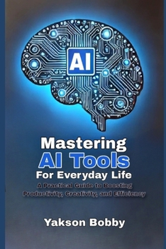 Mastering AI Tools for Everyday Life: A Practical Guide to Boosting Productivity, Creativity, and Efficiency