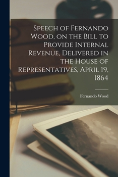 Paperback Speech of Fernando Wood, on the Bill to Provide Internal Revenue, Delivered in the House of Representatives, April 19, 1864 Book