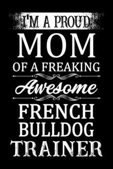 I'm A Proud Mom Of A Freaking Awesome French bulldog Trainer: French bulldog Trainer Journal, Notebook Or Diary For True French bulldog Lovers, Perfect Gift for French bulldog Lover.
