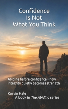 Confidence Is Not What You Think: Abiding before confidence - how integrity quietly becomes strength (The Abiding Series)