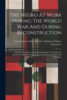 The Negro at Work During the World War and During Reconstruction; Statistics, Problems, and Policies Relating to the Greater Inclusion of Negro Wage Earners in American Industry and Agriculture