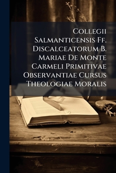 Collegii Salmanticensis Ff. Discalceatorum B. Mariae De Monte Carmeli Primitivae Observantiae Cursus Theologiae Moralis...