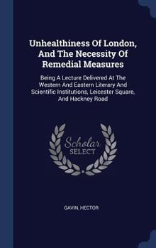 Unhealthiness of London, and the Necessity of Remedial Measures: Being a Lecture Delivered at the Western and Eastern Literary and Scientific Institutions, Leicester Square, and Hackney Road