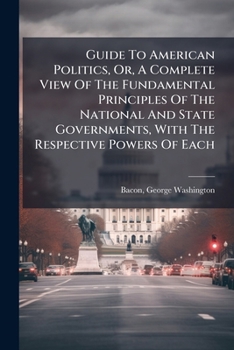 Guide To American Politics, Or, A Complete View Of The Fundamental Principles Of The National And State Governments, With The Respective Powers Of Each