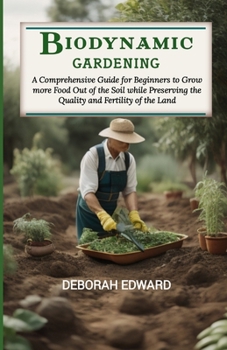 Biodynamic Gardening: A Comprehensive Guide for Beginners to Grow more Food Out of the Soil while Preserving the Quality and Fertility of th