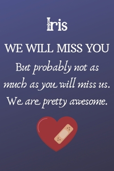 Iris We Will Miss You But Probably Not as Much As You Will Miss us. We Are Pretty Awesome.: Iris Funny gift for coworker / colleague that is leaving ... him or her. (6 x 9 - 110 Blank Lined Pages)