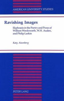 Ravishing Images: Ekphrasis in the Poetry and Prose of William Wordsworth, W.H. Auden and Philip Larkin (American University Studies Series IV, English Language and Literature)