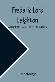 Frederic Lord Leighton, Late President of the Royal Academy of Arts, an Illustrated Record of His Life and Work