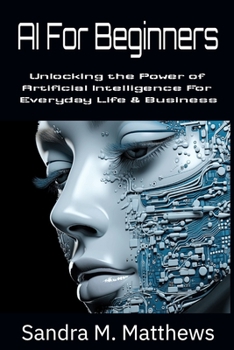 AI For Beginners: Unlocking the Power of Artificial Intelligence for Everyday Life and Business
