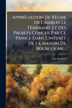 Appréciation De Règne De Charles Le Téméraire Et Des Projets Conçus Par Ce Prince Dans L'intérêt De La Maison De Bourgogne...