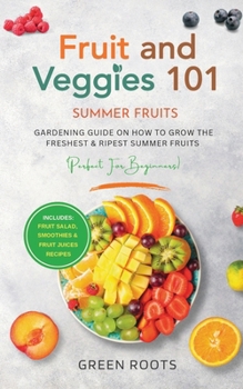 Fruit & Veggies 101 - Summer Fruits: Gardening Guide On How To Grow The Freshest & Ripest Summer Fruits (Perfect for Beginners) | Includes : Fruit Salad, Smoothies & Fruit Juices Recipes