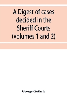 A Digest of Cases Decided in the Sheriff Courts of Scotland Prior to 31st December, 1904, and Reported in the Sheriff Court Reports, 1885-1904 (Volumes 1 to 20), and Guthrie's Select Sheriff Court Cas