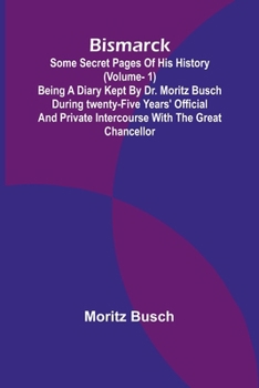 Bismarck: some secret pages of his history (Vol. 1). Being a diary kept by Dr. Moritz Busch during twenty-five years' official and private intercourse with the great Chancellor