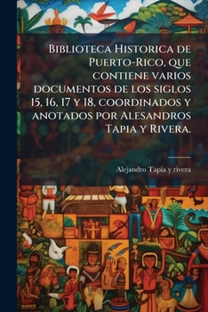 Biblioteca Historica de Puerto-Rico, que contiene varios documentos de los siglos 15, 16, 17 y 18, coordinados y anotados por Alesandros Tapia y Rivera. (Spanish Edition)