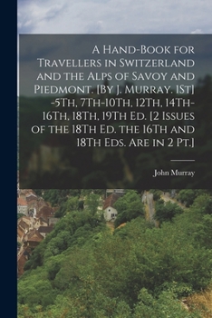 A Hand-Book for Travellers in Switzerland and the Alps of Savoy and Piedmont. [By J. Murray. 1St] -5Th, 7Th-10Th, 12Th, 14Th-16Th, 18Th, 19Th Ed. [2 ... 18Th Ed. the 16Th and 18Th Eds. Are in 2 Pt.]