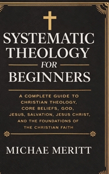Systematic Theology for Beginners: A Complete Guide to Christian Doctrine, Biblical Theology, Core Beliefs, God, Salvation, Jesus Christ, and the Foundations of the Christian Faith