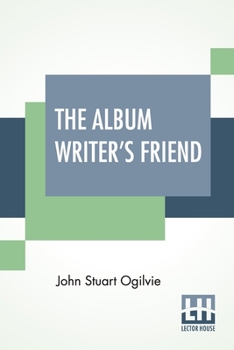 The Album Writer's Friend: Comprising More Than Three Hundred Choice Selections Of Poetry And Prose, Compiled By J. S. Ogilvie.