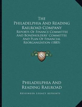 Paperback The Philadelphia And Reading Railroad Company: Reports Of Finance Committee And Bondholders' Committee And Plan Of Financial Reorganization (1885) Book