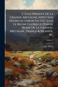 L' Etat Present De La Grande-bretagne Après Son Heureuse Union En 1707 Sous Le Regne Glorieux D'anne Reine De La Grande-bretagne, France & Irlande, &c, Volume 1