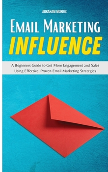 Email Marketing Influence: A Beginners Guide to Get More Engagement and Sales Using Effective, Proven Email Marketing Strategies