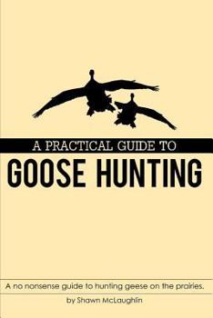 Paperback A Practical Guide to Goose Hunting: A no nonsense guide to hunting geese on the prairies. Book