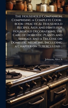 The Household Companion; Comprising a Complete Cook-book--practical Household Recipes, Aids and Hints for Household Decorations; the Care of Domestic ... Including a Chapter on Tuberculosis ..
